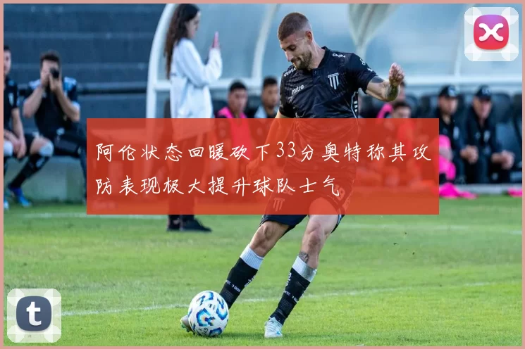 阿伦状态回暖砍下33分奥特称其攻防表现极大提升球队士气
