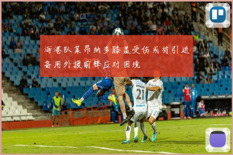 海港队莱昂纳多膝盖受伤或将引进备用外援前锋应对困境