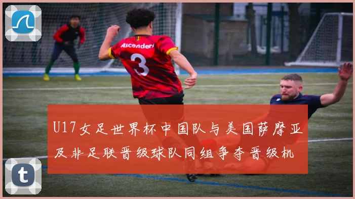 U17女足世界杯中国队与美国萨摩亚及非足联晋级球队同组争夺晋级机会