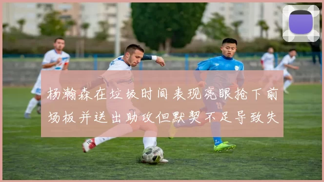 杨瀚森在垃圾时间表现亮眼抢下前场板并送出助攻但默契不足导致失误