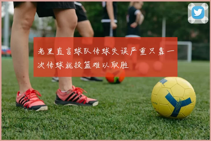 老里直言球队传球失误严重只靠一次传球就投篮难以取胜