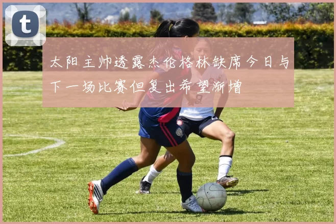 太阳主帅透露杰伦格林缺席今日与下一场比赛但复出希望渐增