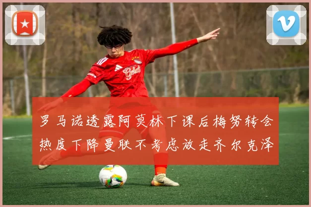 罗马诺透露阿莫林下课后梅努转会热度下降曼联不考虑放走齐尔克泽