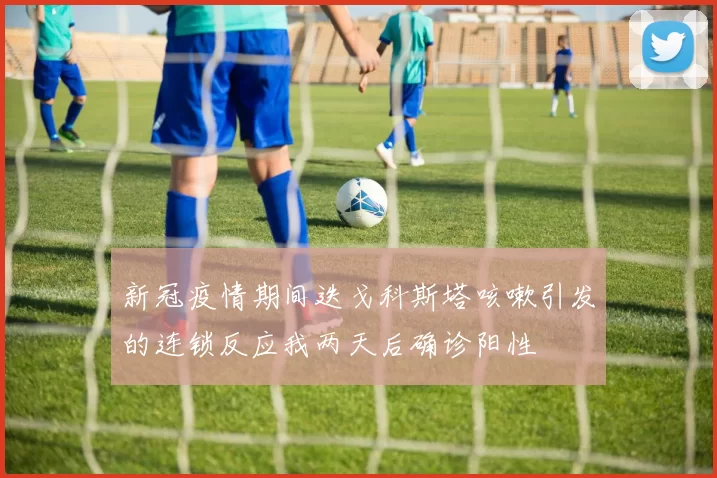 新冠疫情期间迭戈科斯塔咳嗽引发的连锁反应我两天后确诊阳性