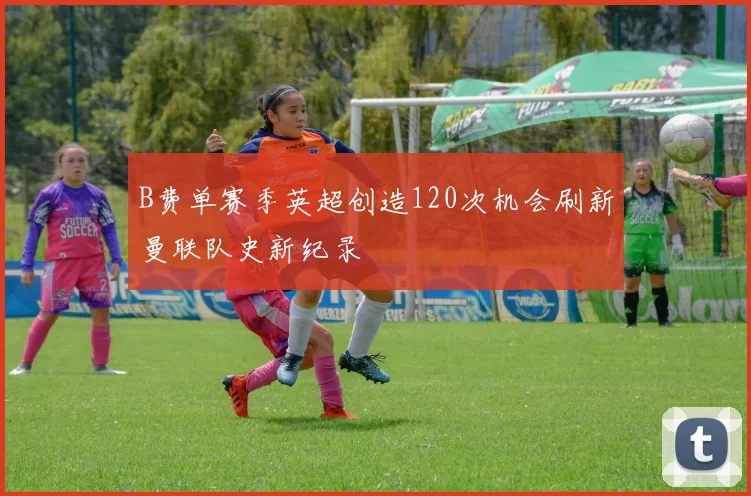 B费单赛季英超创造120次机会刷新曼联队史新纪录